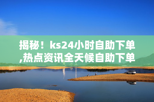 揭秘！ks24小时自助下单,热点资讯全天候自助下单体验，轻松满足您的需求！！